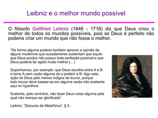 Leibniz e o melhor mundo possível
O filósofo Gottfried Leibniz (1646 - 1716) diz que Deus criou o
melhor de todos os mundos possíveis, pois se Deus é perfeito não
poderia criar um mundo que não fosse o melhor.
“De forma alguma poderei também aprovar a opinião de
alguns modernos que ousadamente sustentam que aquilo
que Deus produz não possui toda perfeição possível e que
Deus poderia ter agido muito melhor (…)
Suponhamos, por exemplo, que Deus escolha entre A e B
e tome A sem razão alguma de o preferir a B; digo esta
ação de Deus pelo menos indigna de louvor, porque
todo louvor deve basear-se em alguma razão não existente
aqui ex hypothesi.
Sustento, pelo contrário, não fazer Deus coisa alguma pela
qual não meraça ser glorificado”
Leibniz, “Discurso de Metafísica”, § 3.
 