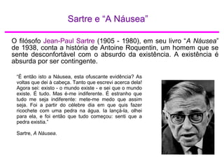 Sartre e “A Náusea”
O filósofo Jean-Paul Sartre (1905 - 1980), em seu livro “A Náusea”
de 1938, conta a história de Antoine Roquentin, um homem que se
sente desconfortável com o absurdo da existência. A existência é
absurda por ser contingente.
“É então isto a Náusea, esta ofuscante evidência? As
voltas que dei à cabeça. Tanto que escrevi acerca dela!
Agora sei: existo - o mundo existe - e sei que o mundo
existe. É tudo. Mas é-me indiferente. É estranho que
tudo me seja indiferente: mete-me medo que assim
seja. Foi a partir do célebre dia em que quis fazer
ricochete com uma pedra na água. Ia lançá-la, olhei
para ela, e foi então que tudo começou: senti que a
pedra existia.”
Sartre, A Náusea.
 