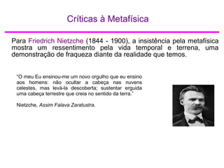 Críticas à Metafísica
Para Friedrich Nietzche (1844 - 1900), a insistência pela metafísica
mostra um ressentimento pela vida temporal e terrena, uma
demonstração de fraqueza diante da realidade que temos.
“O meu Eu ensinou-me um novo orgulho que eu ensino
aos homens: não ocultar a cabeça nas nuvens
celestes, mas levá-la descoberta; sustentar erguida
uma cabeça terrestre que creia no sentido da terra.”
Nietzche, Assim Falava Zaratustra.
 