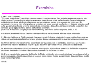 Exercícios
(UEM – 2008 - Adaptado)
“Sócrates: imaginemos que existam pessoas morando numa caverna. Pela entrada dessa caverna entra a luz
vinda de uma fogueira situada sobre uma pequena elevação que existe na frente dela. Os seus habitantes
estão lá dentro desde a infância, algemados por correntes nas pernas e no pescoço, de modo que não
conseguem mover-se nem olhar pra trás, e só podem ver o que ocorre à sua frente. (...) Naquela situação, você
acha que os habitantes da caverna, a respeito de si mesmos e dos outros, consigam ver outra coisa além das
sombras que o fogo projeta na parede ao fundo da caverna?”.
(PLATÃO. A República [adaptação de Marcelo Perine]. São Paulo: Editora Scipione, 2002. p. 83).
Em relação ao celebre mito da caverna e as doutrinas que ele representa, assinale o que for correto.
01. No mito da Caverna, Platão pretende descrever os primórdios da existência humana, relatando como era a
vida e a organização social dos homens no principio do seu processo evolutivo, quando habitam em cavernas.
02. O mito da Caverna faz referencia ao contraste ser e parecer, isto é, realidade a aparência, que marca o
pensamento filosófico desde sua origem e que é assumido por Platão em sua famosa teoria das ideias.
04. O mito da caverna simboliza o processo de emancipação espiritual que o exercício da filosofia é capaz de
promover, libertando o individuo das sombras da ignorância e dos preconceitos.
08. É uma característica essencial da filosofia de Platão a distinção entre mundo inteligível e mundo sensível; o
primeiro ocupado pelas ideias perfeitas, o segundo pelos objetos físicos, que participam daquelas Ideias ou são
suas copias imperfeitas.
SOMA:
 