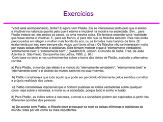 Exercícios
“Você está acompanhando, Sofia? E agora vem Platão. Ele se interessava tanto pelo que é eterno
e imutável na natureza quanto pelo que é eterno e imutável na moral e na sociedade. Sim... para
Platão tratava-se, em ambos os casos, de uma mesma coisa. Ele tentava entender uma ‘realidade’
que fosse eterna e imutável. E, para ser franco, é para isto que os filósofos existem. Eles não estão
preocupados em eleger a mulher mais bonita do ano, ou os tomates mais baratos da feira. (E
exatamente por isso nem sempre são vistos com bons olhos). Os filósofos não se interessam muito
por essas coisas efêmeras e cotidianas. Eles tentam mostrar o que é ‘eternamente verdadeiro’,
‘eternamente belo’ e ’eternamente bom’.” (GAARDER, Jostein. O mundo de Sofia. Trad. de João
Azenha Jr. São Paulo: Companhia das Letras, 1995. p. 98.)
Com base no texto e nos conhecimentos sobre a teoria das idéias de Platão, assinale a alternativa
correta.
a) Para Platão, o mundo das idéias é o mundo do “eternamente verdadeiro”, “eternamente belo” e
“eternamente bom” e é distinto do mundo sensível no qual vivemos.
b) Platão considerava que tudo aquilo que pode ser percebido diretamente pelos sentidos constitui
a própria realidade das coisas.
c) Platão considerava impossível que o homem pudesse ter idéias verdadeiras sobre qualquer
coisa, seja sobre a natureza, a moral ou a sociedade, porque tudo é sonho e ilusão.
d) Para Platão, as idéias sobre a natureza, a moral e a sociedade podem ser explicadas a partir das
diferentes opiniões das pessoas.
e) De acordo com Platão, o filósofo deve preocupar-se com as coisas efêmeras e cotidianas do
mundo, tidas por ele como as mais importantes
 