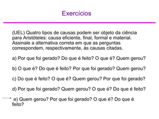 Exercícios
(UEL) Quatro tipos de causas podem ser objeto da ciência
para Aristóteles: causa eficiente, final, formal e material.
Assinale a alternativa correta em que as perguntas
correspondem, respectivamente, às causas citadas.
a) Por que foi gerado? Do que é feito? O que é? Quem gerou?
b) O que é? Do que é feito? Por que foi gerado? Quem gerou?
c) Do que é feito? O que é? Quem gerou? Por que foi gerado?
d) Por que foi gerado? Quem gerou? O que é? Do que é feito?
e) Quem gerou? Por que foi gerado? O que é? Do que é
feito?
 