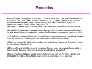 Exercícios
Para Aristóteles, Só julgamos que temos conhecimento de uma coisa quando conhecemos
sua causa. E há quatro tipos de causa: a essência, as condições determinantes, a causa
eficiente desencadeadora do processo e a causa final. (ARISTÓTELES. Analíticos
Posteriores. Livro II. Bauru: Edipro. 2005. p. 327.)
Com base no texto e nos conhecimentos sobre a metafísica aristotélica, é correto afirmar.
a) A existência de um plano superior constituído das idéias e atingido apenas pelo intelecto
permite a Aristóteles a compreensão objetiva dos fenômenos que ocorrem no mundo físico.
b) A realidade, para Aristóteles, sendo constituída por seres singulares, concretos e mutáveis,
pode ser conhecida indutivamente pela observação e pela experimentação.
c) Para a compreensão das transformações e da mutabilidade dos seres, Aristóteles recorre
ao princípio da criação divina.
d) Na metafísica aristotélica, a compreensão do devir de todas as coisas está vinculada à
determinação da causa material e da causa formal sobre a causa final.
e) Para Aristóteles, todas as coisas tendem naturalmente para um fim (telos), sendo esta
concepção teleológica da realidade a que explica a natureza de todos os seres.
 