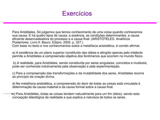 Exercícios
Para Aristóteles, Só julgamos que temos conhecimento de uma coisa quando conhecemos
sua causa. E há quatro tipos de causa: a essência, as condições determinantes, a causa
eficiente desencadeadora do processo e a causa final. (ARISTÓTELES. Analíticos
Posteriores. Livro II. Bauru: Edipro. 2005. p. 327.)
Com base no texto e nos conhecimentos sobre a metafísica aristotélica, é correto afirmar.
a) A existência de um plano superior constituído das idéias e atingido apenas pelo intelecto
permite a Aristóteles a compreensão objetiva dos fenômenos que ocorrem no mundo físico.
b) A realidade, para Aristóteles, sendo constituída por seres singulares, concretos e mutáveis,
pode ser conhecida indutivamente pela observação e pela experimentação.
c) Para a compreensão das transformações e da mutabilidade dos seres, Aristóteles recorre
ao princípio da criação divina.
d) Na metafísica aristotélica, a compreensão do devir de todas as coisas está vinculada à
determinação da causa material e da causa formal sobre a causa final.
e) Para Aristóteles, todas as coisas tendem naturalmente para um fim (telos), sendo esta
concepção teleológica da realidade a que explica a natureza de todos os seres.
 