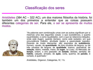 Classificação dos seres
Aristóteles (384 AC – 322 AC), um dos maiores filósofos da história, foi
também um dos primeiros a entender que as coisas possuem
diferentes categorias de ser. Para ele, o ser se apresenta de muitos
modos.
“As palavras sem combinação umas com as outras significam por si
mesmas uma das seguintes coisas: o que (substância), o quanto
(quantidade), o como (qualidade), com o que se relaciona (relação),
onde está (lugar), quando (tempo), como está (estado), em que
circunstância (hábito), atividade (ação) e passividade (paixão).
Dizendo de modo elementar, são exemplos de substância,
homem, cavalo; de quantidade, de dois côvados de largura, ou de
três côvados de largura; de qualidade, branco, gramatical; de
relação, dobro, metade, maior; de lugar, no Liceu, no Mercado; de
tempo, ontem, o ano passado; de estado, deitado, sentado; de
hábito, calçado, armado; de ação, corta, queima; de paixão, é
cortado, é queimado.”
Aristóteles, Organon, Categorias, IV, 1 b.
 