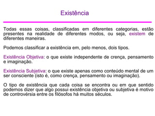 Existência
Todas essas coisas, classificadas em diferentes categorias, estão
presentes na realidade de diferentes modos, ou seja, existem de
diferentes maneiras.
Podemos classificar a existência em, pelo menos, dois tipos.
Existência Objetiva: o que existe independente de crença, pensamento
e imaginação.
Existência Subjetiva: o que existe apenas como conteúdo mental de um
ser consciente (isto é, como crença, pensamento ou imaginação).
O tipo de existência que cada coisa se encontra ou em que sentido
podemos dizer que algo possui existência objetiva ou subjetiva é motivo
de controvérsia entre os filósofos há muitos séculos.
 