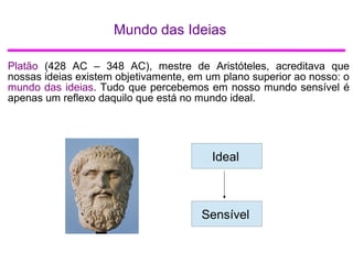 Mundo das Ideias
Platão (428 AC – 348 AC), mestre de Aristóteles, acreditava que
nossas ideias existem objetivamente, em um plano superior ao nosso: o
mundo das ideias. Tudo que percebemos em nosso mundo sensível é
apenas um reflexo daquilo que está no mundo ideal.
IdealIdeal
Sensível
 