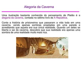 Alegoria da Caverna
Uma ilustração bastante conhecida do pensamento de Platão é a
alegoria da caverna, contada no sétimo livro de A República.
Conta a história de prisioneiros que passaram a vida toda em uma
caverna, vendo apenas sombras projetadas em uma parede e
acreditando que aquela era sua única realidade. Quando um deles se
liberta e sai da caverna, descobre que sua realidade era apenas uma
sombra de uma realidade muito mais rica.
 
