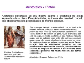 Aristóteles x Platão
Aristóteles discordava de seu mestre quanto à existência de ideias
separadas das coisas. Para Aristóteles, as ideias são resultado daquilo
que observamos nas propriedades do mundo sensível.
Platão e Aristóteles no
centro do quadro A
Academia de Atenas de
Rafael.
“Tomemos por exemplo o termo animal, que se predica de
homem. Animal é predicado de um homem determinado
porque se o não fosse de nenhum homem determinado, não
o seria também de homem em geral. Outro exemplo: a cor
está no corpo, de modo que também está neste ou naquele
corpo, pois se pudesse estar onde não estivesse qualquer
corpo, a cor não estaria absolutamente no corpo em geral.
De modo que todas as coisas, sejam elas quais forem,
exceção feita às substâncias primeiras, ou são
predicados das substâncias primeiras, ou então acham-
se nelas na acepção de sujeitos. E não havendo estas
substâncias primeiras, não haveria nenhuma das outras
substâncias.”
Aristóteles, Organon, Categorias, V, 2a
 