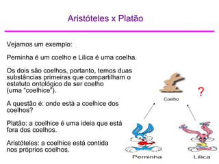 Aristóteles x Platão
?
Vejamos um exemplo:
Perninha é um coelho e Lilica é uma coelha.
Os dois são coelhos, portanto, temos duas
substâncias primeiras que compartilham o
estatuto ontológico de ser coelho
(uma “coelhice”).
A questão é: onde está a coelhice dos
coelhos?
Platão: a coelhice é uma ideia que está
fora dos coelhos.
Aristóteles: a coelhice está contida
nos próprios coelhos.
 
