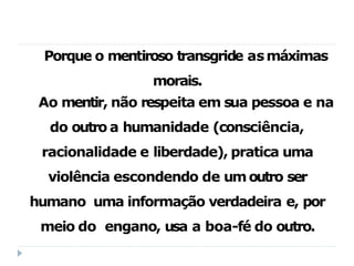 Porque o mentiroso transgride asmáximas
morais.
Ao mentir, não respeita em sua pessoa e na
do outro a humanidade (consciência,
racionalidade e liberdade), pratica uma
violência escondendo de umoutro ser
humano uma informação verdadeira e, por
meio do engano, usa a boa-fé do outro.
 