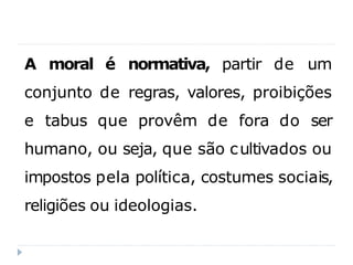 A moral é normativa, partir de um
conjunto de regras, valores, proibições
e tabus que provêm de fora do ser
humano, ou seja, que são cultivados ou
impostos pela política, costumes sociais,
religiões ou ideologias.
 