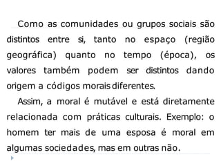 Como as comunidades ou grupos sociais são
distintos entre si, tanto no espaço (região
geográfica) quanto no tempo (época), os
valores também podem ser distintos dando
origem a códigos morais diferentes.
Assim, a moral é mutável e está diretamente
relacionada com práticas culturais. Exemplo: o
homem ter mais de uma esposa é moral em
algumas sociedades, mas em outras não.
 