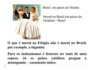 O que é moral na Etiópia não é moral no Brasil,
por exemplo, a bigamia:
Para os mulçumanos é honroso ter mais de uma
esposa. Já os países católicos pregam a
monogamia – casamento único.
 