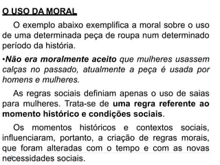 O USO DA MORAL
O exemplo abaixo exemplifica a moral sobre o uso
de uma determinada peça de roupa num determinado
período da história.
•Não era moralmente aceito que mulheres usassem
calças no passado, atualmente a peça é usada por
homens e mulheres.
As regras sociais definiam apenas o uso de saias
para mulheres. Trata-se de uma regra referente ao
momento histórico e condições sociais.
Os momentos históricos e contextos sociais,
influenciaram, portanto, a criação de regras morais,
que foram alteradas com o tempo e com as novas
necessidades sociais.
 