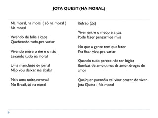 JOTA QUEST (NA MORAL)
Na moral, na moral ( só na moral )
Na moral
Vivendo de folia e caos
Quebrando tudo, pra variar
Vivendo entre o sim e o não
Levando tudo na moral
Uma manchete de jornal
Não vou deixar, me abalar
Mais uma noite,carnaval
No Brasil, só na moral
Refrão (2x)
Viver entre o medo e a paz
Pode fazer pensarmos mais
No que a gente tem que fazer
Pra ficar vivo, pra variar
Quando tudo parece não ter lógica
Bombas de amor, tiros de amor, drogas de
amor
Qualquer paranóia vai virar prazer de viver...
Jota Quest - Na moral
 