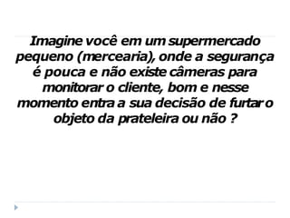 Imagine você em umsupermercado
pequeno (mercearia), onde a segurança
é pouca e não existe câmeras para
monitorar o cliente, bom e nesse
momento entraa sua decisão de furtaro
objeto da prateleira ou não ?
 