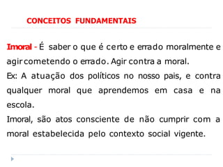 Imoral - É saber o que é certo e errado moralmente e
agir cometendo o errado. Agir contra a moral.
Ex: A atuação dos políticos no nosso pais, e contra
qualquer moral que aprendemos em casa e na
escola.
Imoral, são atos consciente de não cumprir com a
moral estabelecida pelo contexto social vigente.
CONCEITOS FUNDAMENTAIS
 