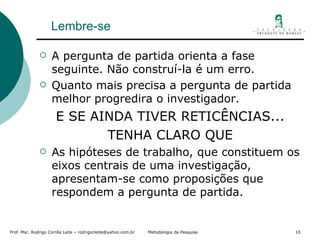 Lembre-se A pergunta de partida orienta a fase  seguinte. Não construí-la é um erro. Quanto mais precisa a pergunta de partida melhor progredira o investigador. E SE AINDA TIVER RETICÊNCIAS... TENHA CLARO QUE As hipóteses de trabalho, que constituem os eixos centrais de uma investigação, apresentam-se como proposições que respondem a pergunta de partida. 