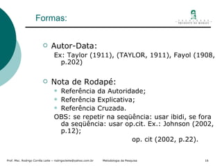 Formas: Autor-Data: Ex: Taylor (1911), (TAYLOR, 1911), Fayol (1908, p.202) Nota de Rodapé: Referência da Autoridade; Referência Explicativa; Referência Cruzada. OBS: se repetir na seqüência: usar ibidi, se fora da seqüência: usar op.cit. Ex.: Johnson (2002, p.12); op. cit (2002, p.22). 