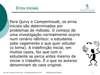 Erros Iniciais Para Quivy e Campenhoudt, os erros iniciais são determinados por problemas de método. O começo de uma investigação normalmente ocorre num cenário idêntico: o estudante sabe vagamente o que quer estudar (o tema). A indefinição inicial, em muitos casos, faz que com o estudante se perca antes mesmo de iniciar o trabalho. É o que os autores denominam de caos original.  