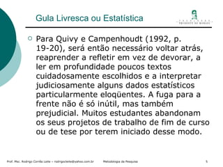 Gula Livresca ou Estatística Para Quivy e Campenhoudt (1992, p. 19-20), será então necessário voltar atrás, reaprender a refletir em vez de devorar, a ler em profundidade poucos textos cuidadosamente escolhidos e a interpretar judiciosamente alguns dados estatísticos particularmente eloqüentes. A fuga para a frente não é só inútil, mas também prejudicial. Muitos estudantes abandonam os seus projetos de trabalho de fim de curso ou de tese por terem iniciado desse modo. 