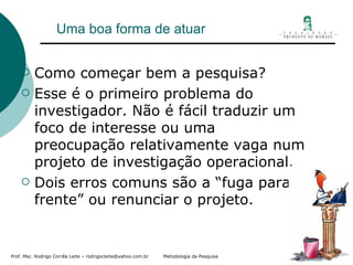 Uma boa forma de atuar Como começar bem a pesquisa? Esse é o primeiro problema do investigador. Não é fácil traduzir um foco de interesse ou uma preocupação relativamente vaga num projeto de investigação operacional. Dois erros comuns são a “fuga para frente” ou renunciar o projeto. 
