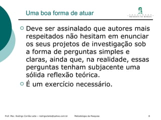 Uma boa forma de atuar Deve ser assinalado que autores mais respeitados não hesitam em enunciar os seus projetos de investigação sob a forma de perguntas simples e claras, ainda que, na realidade, essas perguntas tenham subjacente uma sólida reflexão teórica. É um exercício necessário. 