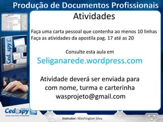Instrutor: Washington Silva
Atividades
Faça uma carta pessoal que contenha ao menos 10 linhas
Faça as atividades da apostila pag. 17 até as 20
Consulte esta aula em
Seliganarede.wordpress.com
Atividade deverá ser enviada para
com nome, turma e carterinha
wasprojeto@gmail.com
 
