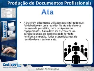 Instrutor: Washington Silva
• A ata é um documento utilizado para citar tudo que
foi debatido em uma reunião. Na ata não deve-se
ter erros de gramática, nem parágrafos ou
espaçamentos. A ata deve ser escrita em um
parágrafo único, da qual não pode ser feita
nenhuma alteração. Todos os participantes da
reunião devem assinar a ata.
 