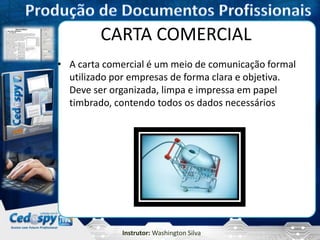 Instrutor: Washington Silva
CARTA COMERCIAL
• A carta comercial é um meio de comunicação formal
utilizado por empresas de forma clara e objetiva.
Deve ser organizada, limpa e impressa em papel
timbrado, contendo todos os dados necessários
 