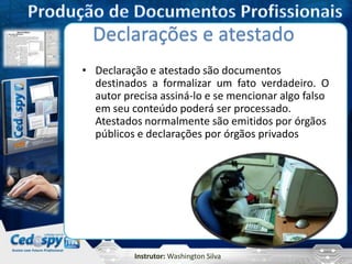 Instrutor: Washington Silva
Declarações e atestado
• Declaração e atestado são documentos
destinados a formalizar um fato verdadeiro. O
autor precisa assiná-lo e se mencionar algo falso
em seu conteúdo poderá ser processado.
Atestados normalmente são emitidos por órgãos
públicos e declarações por órgãos privados
 