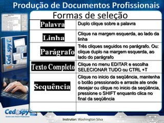 Instrutor: Washington Silva
Formas de seleção
Duplo clique sobre a palavra
Clique na margem esquerda, ao lado da
linha
Três cliques seguidos no parágrafo. Ou:
clique duplo na margem esquerda, ao
lado do parágrafo
Clique no menu EDITAR e escolha
SELECIONAR TUDO ou CTRL +T
Clique no inicio da seqüência, mantenha
o botão pressionado e arraste ate onde
desejar ou clique no inicio da seqüência,
pressione o SHIFT enquanto clica no
final da seqüência
 