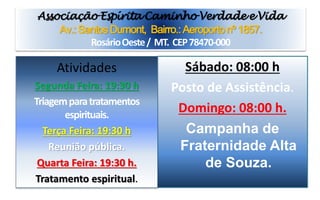 Associação Espírita Caminho Verdade e Vida
Av.: Santos Dumont, Bairro.: Aeroporto nº 1857.
Rosário Oeste / MT. CEP 78470-000
Sábado: 08:00 h
Posto de Assistência.
Domingo: 08:00 h.
Campanha de
Fraternidade Alta
de Souza.
Atividades
Segunda Feira: 19:30 h
Triagem para tratamentos
espirituais.
Terça Feira: 19:30 h
Reunião pública.
Quarta Feira: 19:30 h.
Tratamento espiritual.