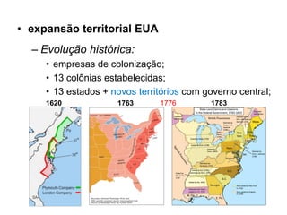 • expansão territorial EUA
  – Evolução histórica:
     • empresas de colonização;
     • 13 colônias estabelecidas;
     • 13 estados + novos territórios com governo central;
     1620            1763      1776        1783
 