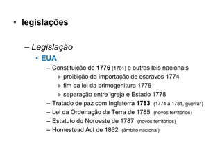 • legislações

  – Legislação
     • EUA
       – Constituição de 1776 (1781) e outras leis nacionais
           » proibição da importação de escravos 1774
           » fim da lei da primogenitura 1776
           » separação entre igreja e Estado 1778
       – Tratado de paz com Inglaterra 1783 (1774 a 1781, guerra*)
       – Lei da Ordenação da Terra de 1785 (novos territórios)
       – Estatuto do Noroeste de 1787 (novos territórios)
       – Homestead Act de 1862 (âmbito nacional)
 