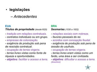 • legislações
     – Antecedentes

EUA                                       BRA
Títulos de propriedade (desde1620)        Sesmarias (1530 a 1822)
- tradição em relações contratuais.       - relações sociais com nobreza.
- contratos individuais ou em grupo.      - favores pessoais do rei.
- empresas de colonização.                - acordos com concepção feudal.
- exigência de produção sob pena          - exigência de produção sob pena de
de rescisão contratual.                   cessão do usufruto.
- ocupação de terras virgens.             - ocupação de terras virgens.
- terras livres vistas como fonte de      - terras livres eram vistas como um
riqueza e oportunidades.                  fardo, uma área a ser civilizada.
- objetivo: facilitar o acesso a terra.   - objetivo: dificultar o acesso a terra.
                                          (Wakefield)

                                                                          b
 