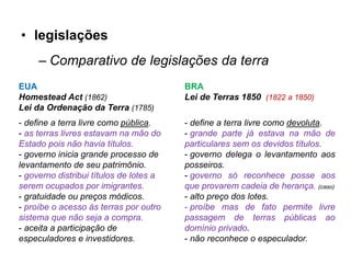• legislações
     – Comparativo de legislações da terra
EUA                                      BRA
Homestead Act (1862)                     Lei de Terras 1850 (1822 a 1850)
Lei da Ordenação da Terra (1785)
- define a terra livre como pública.     - define a terra livre como devoluta.
- as terras livres estavam na mão do     - grande parte já estava na mão de
Estado pois não havia títulos.           particulares sem os devidos títulos.
- governo inicia grande processo de      - governo delega o levantamento aos
levantamento de seu patrimônio.          posseiros.
- governo distribui títulos de lotes a   - governo só reconhece posse aos
serem ocupados por imigrantes.           que provarem cadeia de herança. (caso)
- gratuidade ou preços módicos.          - alto preço dos lotes.
- proíbe o acesso às terras por outro    - proíbe mas de fato permite livre
sistema que não seja a compra.           passagem de terras públicas ao
- aceita a participação de               domínio privado.
especuladores e investidores.            - não reconhece o especulador.
 