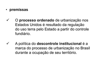 • premissas

   O processo ordenado de urbanização nos
    Estados Unidos é resultado da regulação
    do uso terra pelo Estado a partir do controle
    fundiário.

   A política do descontrole institucional é a
    marca do processo de urbanização no Brasil
    durante a ocupação de seu território.
 