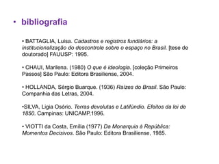 • bibliografia

  • BATTAGLIA, Luisa. Cadastros e registros fundiários: a
  institucionalização do descontrole sobre o espaço no Brasil. [tese de
  doutorado] FAUUSP: 1995.

  • CHAUI, Marilena. (1980) O que é ideologia. [coleção Primeiros
  Passos] São Paulo: Editora Brasiliense, 2004.

  • HOLLANDA, Sérgio Buarque. (1936) Raízes do Brasil. São Paulo:
  Companhia das Letras, 2004.

  •SILVA, Ligia Osório. Terras devolutas e Latifúndio. Efeitos da lei de
  1850. Campinas: UNICAMP,1996.

  • VIOTTI da Costa, Emília (1977) Da Monarquia à República:
  Momentos Decisivos. São Paulo: Editora Brasiliense, 1985.
 
