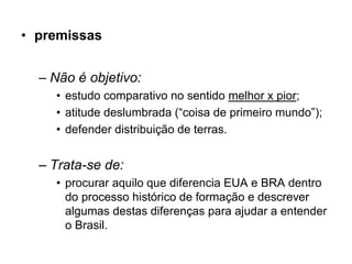 • premissas


  – Não é objetivo:
    • estudo comparativo no sentido melhor x pior;
    • atitude deslumbrada (“coisa de primeiro mundo”);
    • defender distribuição de terras.


  – Trata-se de:
    • procurar aquilo que diferencia EUA e BRA dentro
      do processo histórico de formação e descrever
      algumas destas diferenças para ajudar a entender
      o Brasil.
 