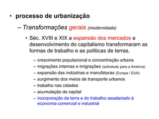 • processo de urbanização
  – Transformações gerais (modernidade)
    • Séc. XVIII e XIX a expansão dos mercados e
      desenvolvimento do capitalismo transformaram as
      formas de trabalho e as políticas de terras.
       –   crescimento populacional e concentração urbana
       –   migrações internas e imigrações (sobretudo para a América)
       –   expansão das indústrias e manufaturas (Europa / EUA)
       –   surgimento dos meios de transporte urbanos
       –   trabalho nas cidades
       –   acumulação de capital
       –   incorporação da terra e do trabalho assalariado à
           economia comercial e industrial
 