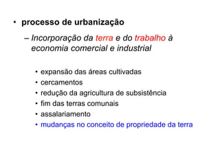 • processo de urbanização
  – Incorporação da terra e do trabalho à
    economia comercial e industrial

    •   expansão das áreas cultivadas
    •   cercamentos
    •   redução da agricultura de subsistência
    •   fim das terras comunais
    •   assalariamento
    •   mudanças no conceito de propriedade da terra
 