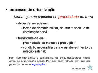 • processo de urbanização
  – Mudanças no conceito de propriedade da terra
      • deixa de ser apenas:
         – forma de domínio militar, de status social e de
           dominação servil;
      • transforma-se em:
          – propriedade de meios de produção;
          – condição necessária para o estabelecimento da
            relação salarial;
 Sem isso não existe o capitalismo, ou seja, desaparece nossa
 forma de organização social. Por isso essa relação tem que ser
 garantida por uma legislação.
                                                 Mr. Robert Peel
 