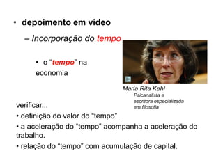 • depoimento em vídeo
  – Incorporação do tempo

     • o “tempo” na
     economia

                             Maria Rita Kehl
                                 Psicanalista e
                                 escritora especializada
verificar...                     em filosofia
• definição do valor do “tempo”.
• a aceleração do “tempo” acompanha a aceleração do
trabalho.
• relação do “tempo” com acumulação de capital.
 