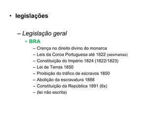• legislações

  – Legislação geral
     • BRA
       –   Crença no direito divino do monarca
       –   Leis da Coroa Portuguesa até 1822 (sesmarias)
       –   Constituição do Império 1824 (1822/1823)
       –   Lei de Terras 1850
       –   Proibição do tráfico de escravos 1850
       –   Abolição da escravatura 1888
       –   Constituição da República 1891 (6x)
       –   (lei não escrita)
 