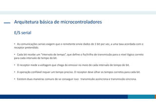 Arquitetura básica de microcontroladores
E/S serial
• As comunicações seriais exigem que o remetente envie dados de 1 bit por vez, a uma taxa acordada com o
receptor pretendido.
• Cada bit recebe um “intervalo de tempo”, que define o fio/trilha de transmissão para o nível lógico correto
para cada intervalo de tempo do bit.
• O receptor mede a voltagem que chega do emissor no meio de cada intervalo de tempo de bit.
• A operação confiável requer um tempo preciso. O receptor deve olhar os tempos corretos para cada bit.
• Existem duas maneiras comuns de se conseguir isso: transmissão assíncrona e transmissão síncrona.
 