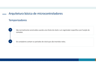 Arquitetura básica de microcontroladores
Temporizadores
São normalmente construídos usando uma fonte de clock e um registrador específico com função de
contador.
Os contadores contam os períodos de clock que são inseridos neles.
 