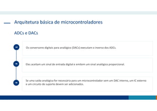 Arquitetura básica de microcontroladores
ADCs e DACs
Eles aceitam um sinal de entrada digital e emitem um sinal analógico proporcional.
Se uma saída analógica for necessária para um microcontrolador sem um DAC interno, um IC externo
e um circuito de suporte devem ser adicionados.
Os conversores digitais para analógico (DACs) executam o inverso dos ADCs.
 