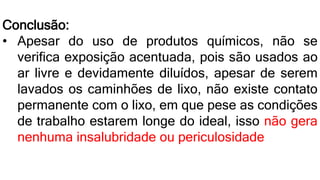 Conclusão:
• Apesar do uso de produtos químicos, não se
verifica exposição acentuada, pois são usados ao
ar livre e devidamente diluídos, apesar de serem
lavados os caminhões de lixo, não existe contato
permanente com o lixo, em que pese as condições
de trabalho estarem longe do ideal, isso não gera
nenhuma insalubridade ou periculosidade
 